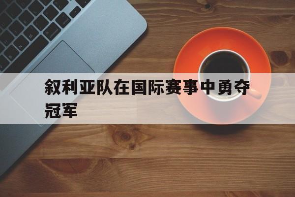 叙利亚队在国际赛事中勇夺冠军是谁